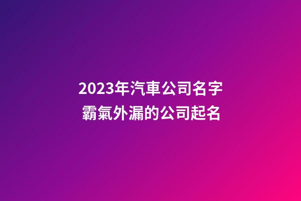 2023年汽車公司名字 霸氣外漏的公司起名